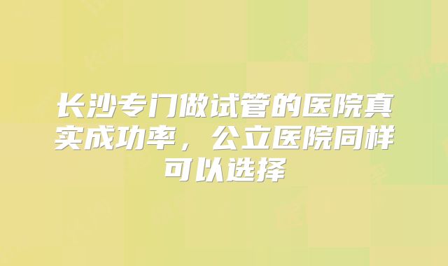 长沙专门做试管的医院真实成功率，公立医院同样可以选择