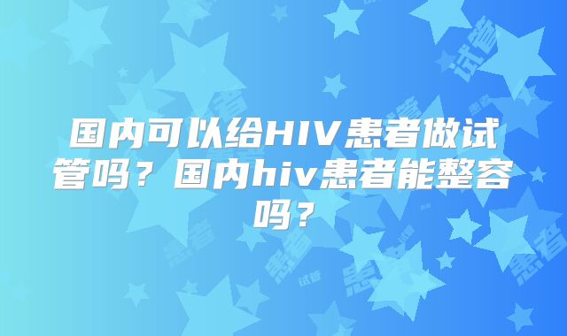 国内可以给HIV患者做试管吗?国内hiv患者能整容吗?