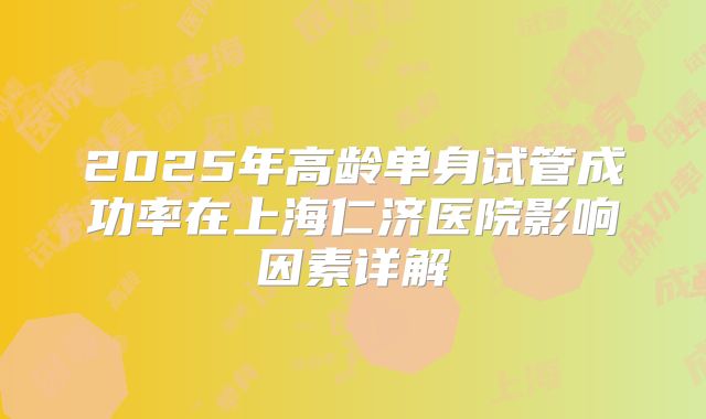 2025年高龄单身试管成功率在上海仁济医院影响因素详解