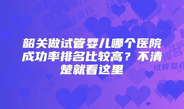 韶关做试管婴儿哪个医院成功率排名比较高?不清楚就看这里