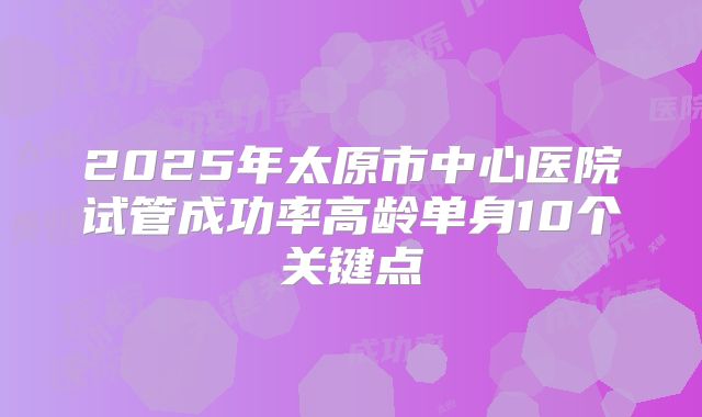 2025年太原市中心医院试管成功率高龄单身10个关键点