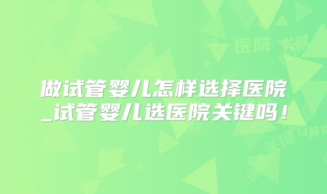做试管婴儿怎样选择医院_试管婴儿选医院关键吗!