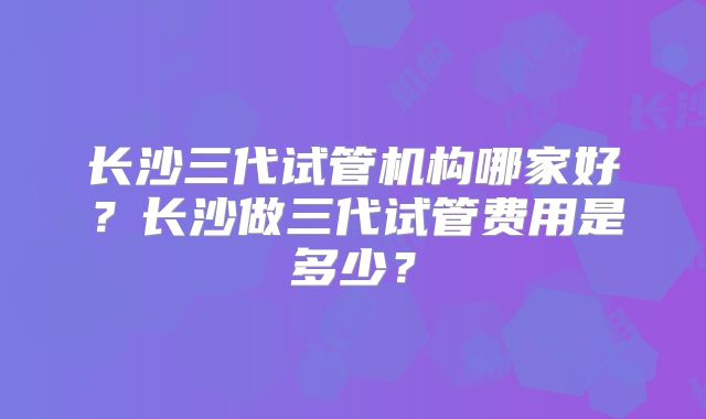长沙三代试管机构哪家好？长沙做三代试管费用是多少？