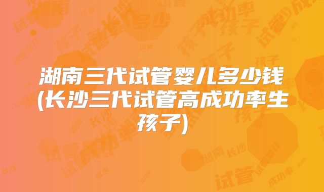 湖南三代试管婴儿多少钱(长沙三代试管高成功率生孩子)