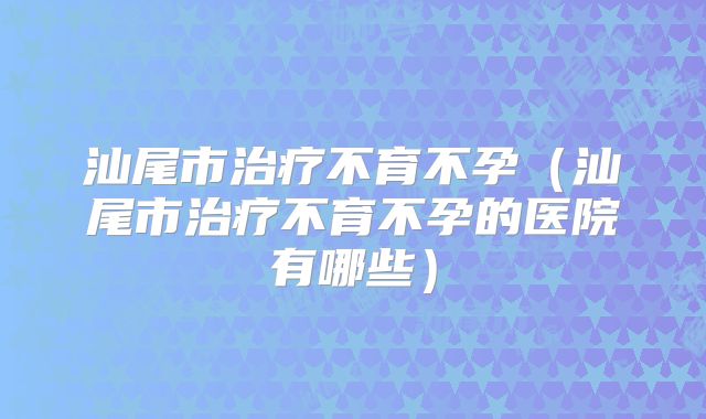 汕尾市治疗不育不孕（汕尾市治疗不育不孕的医院有哪些）