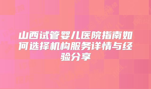 山西试管婴儿医院指南如何选择机构服务详情与经验分享