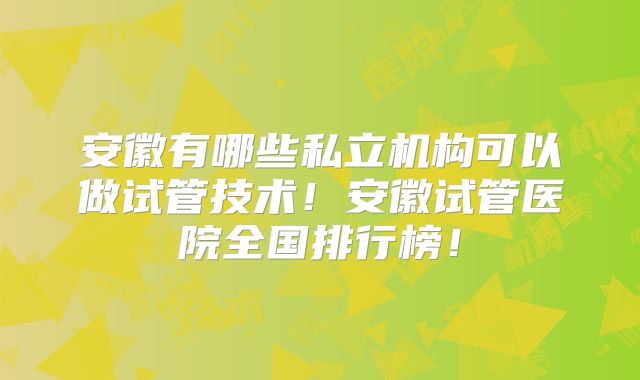 安徽有哪些私立机构可以做试管技术!安徽试管医院全国排行榜!