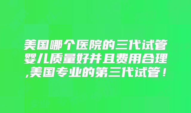美国哪个医院的三代试管婴儿质量好并且费用合理,美国专业的第三代试管!