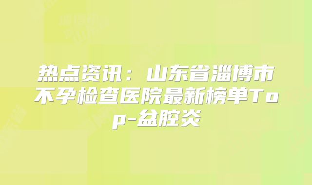 热点资讯：山东省淄博市不孕检查医院最新榜单Top-盆腔炎