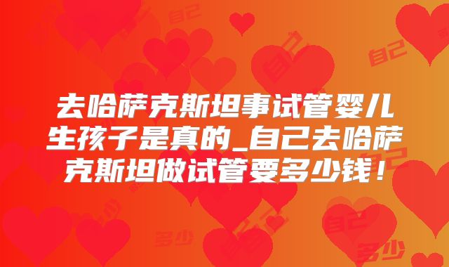 去哈萨克斯坦事试管婴儿生孩子是真的_自己去哈萨克斯坦做试管要多少钱！
