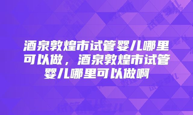 酒泉敦煌市试管婴儿哪里可以做，酒泉敦煌市试管婴儿哪里可以做啊