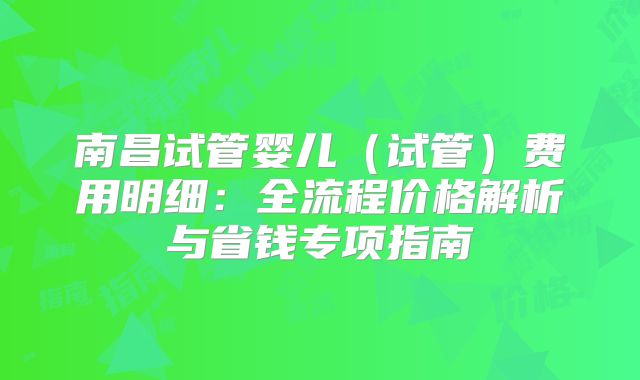 南昌试管婴儿（试管）费用明细：全流程价格解析与省钱专项指南