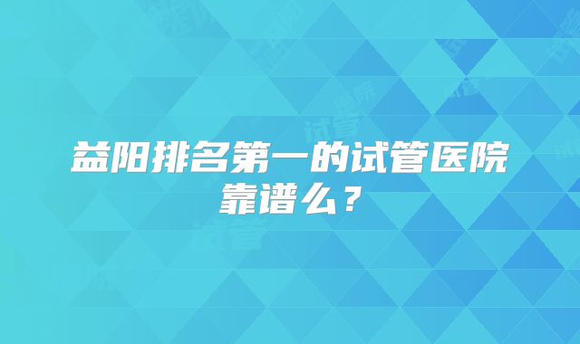 益阳排名第一的试管医院靠谱么？