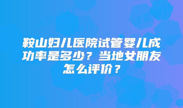 鞍山妇儿医院试管婴儿成功率是多少？当地女朋友怎么评价？