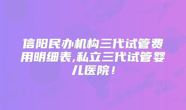 信阳民办机构三代试管费用明细表,私立三代试管婴儿医院！
