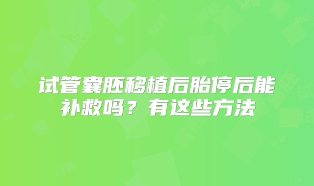 试管囊胚移植后胎停后能补救吗?有这些方法