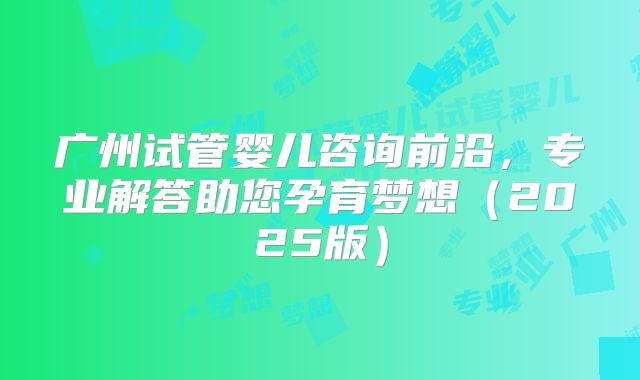 广州试管婴儿咨询前沿，专业解答助您孕育梦想（2025版）