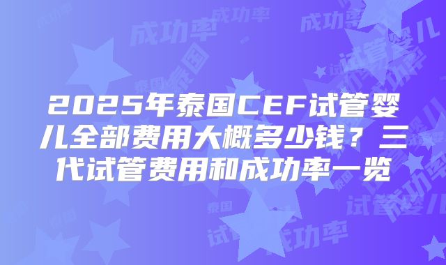 2025年泰国CEF试管婴儿全部费用大概多少钱？三代试管费用和成功率一览