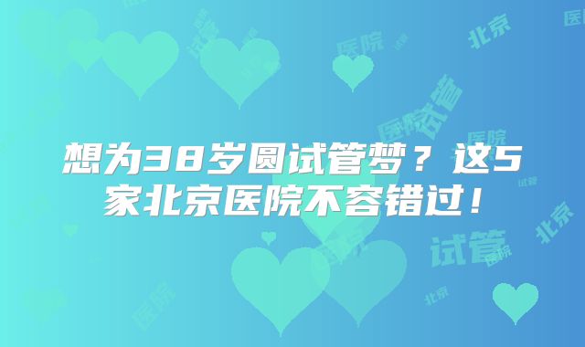 想为38岁圆试管梦？这5家北京医院不容错过！