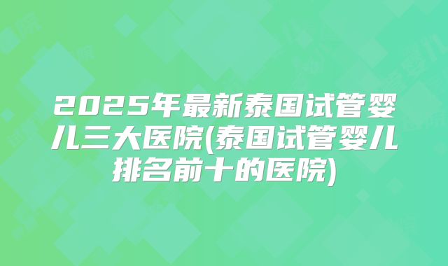 2025年最新泰国试管婴儿三大医院(泰国试管婴儿排名前十的医院)