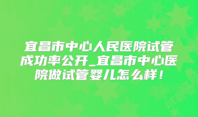 宜昌市中心人民医院试管成功率公开_宜昌市中心医院做试管婴儿怎么样！