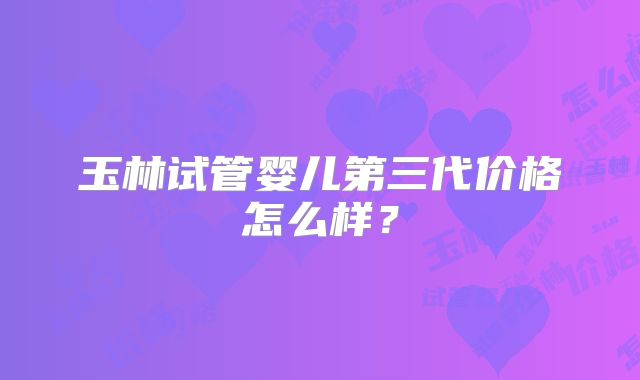 玉林试管婴儿第三代价格怎么样？