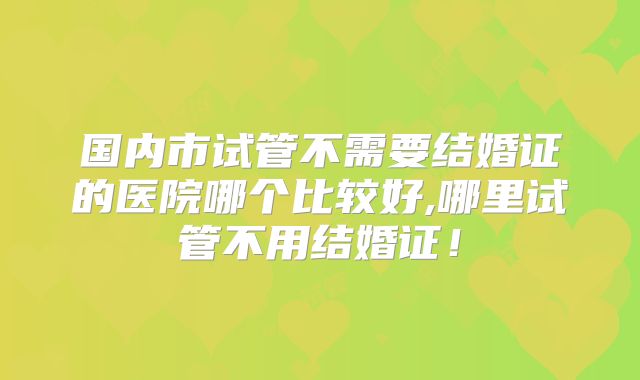 国内市试管不需要结婚证的医院哪个比较好,哪里试管不用结婚证！