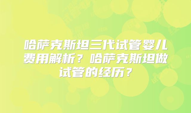 哈萨克斯坦三代试管婴儿费用解析？哈萨克斯坦做试管的经历？