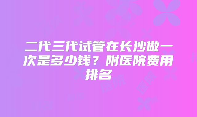 二代三代试管在长沙做一次是多少钱？附医院费用排名