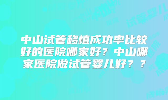 中山试管移植成功率比较好的医院哪家好？中山哪家医院做试管婴儿好？？