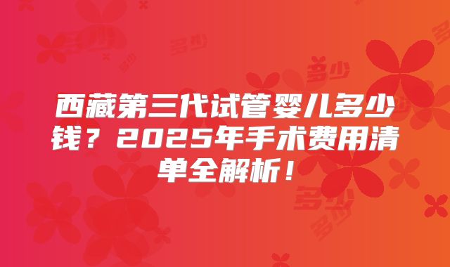西藏第三代试管婴儿多少钱？2025年手术费用清单全解析！