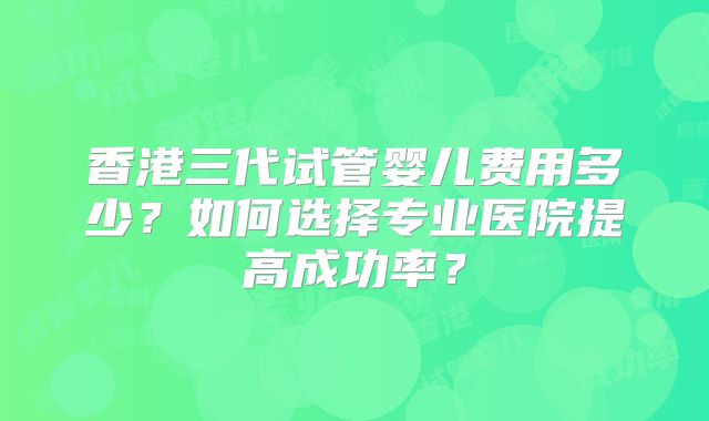 香港三代试管婴儿费用多少？如何选择专业医院提高成功率？