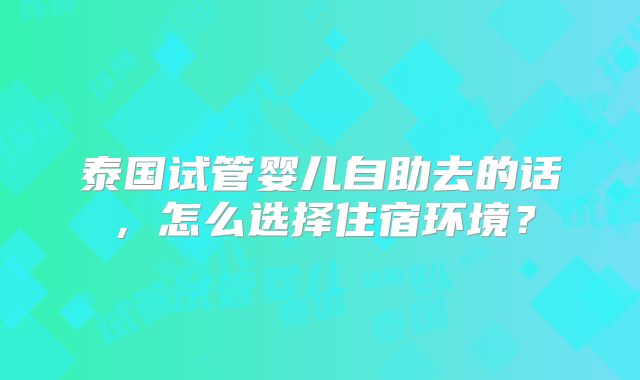 泰国试管婴儿自助去的话，怎么选择住宿环境？