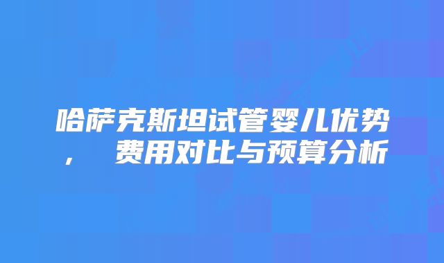 哈萨克斯坦试管婴儿优势, 费用对比与预算分析