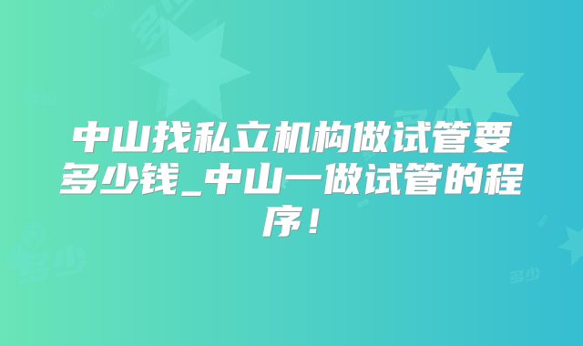 中山找私立机构做试管要多少钱_中山一做试管的程序!
