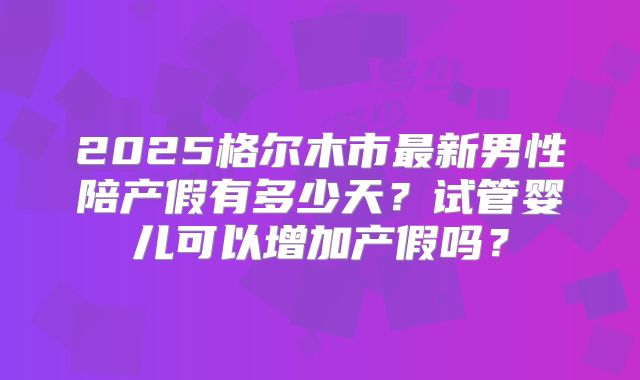 2025格尔木市最新男性陪产假有多少天？试管婴儿可以增加产假吗？