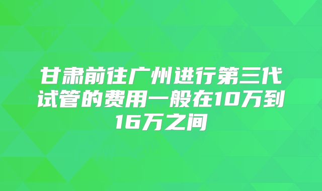 甘肃前往广州进行第三代试管的费用一般在10万到16万之间