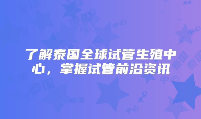 了解泰国全球试管生殖中心，掌握试管前沿资讯