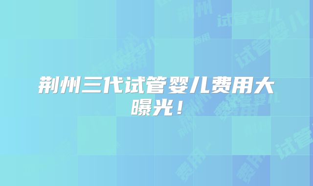 荆州三代试管婴儿费用大曝光！