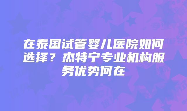 在泰国试管婴儿医院如何选择？杰特宁专业机构服务优势何在