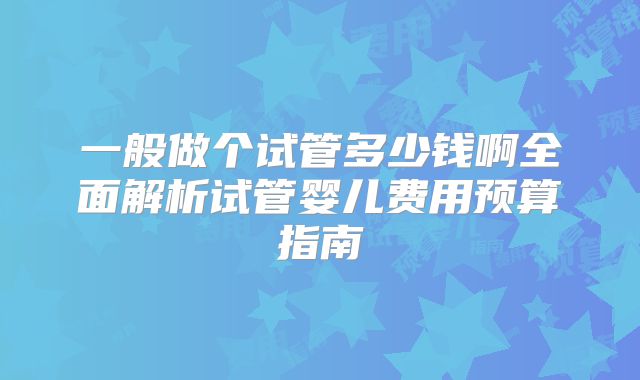 一般做个试管多少钱啊全面解析试管婴儿费用预算指南
