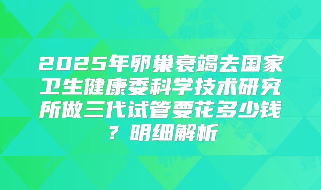 2025年卵巢衰竭去国家卫生健康委科学技术研究所做三代试管要花多少钱？明细解析