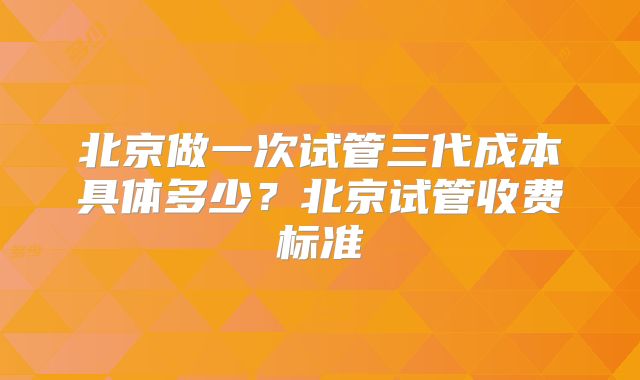 北京做一次试管三代成本具体多少？北京试管收费标准