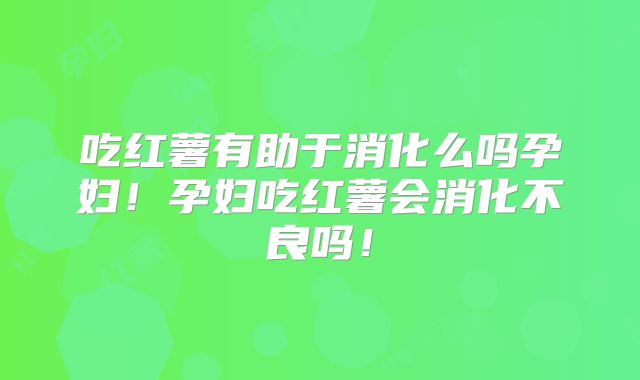 吃红薯有助于消化么吗孕妇！孕妇吃红薯会消化不良吗！