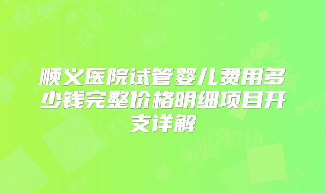 顺义医院试管婴儿费用多少钱完整价格明细项目开支详解