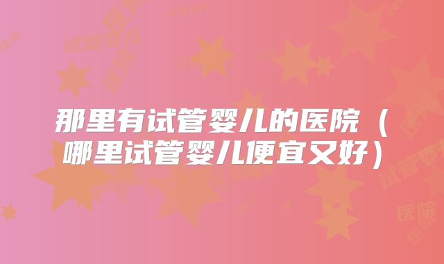 那里有试管婴儿的医院（哪里试管婴儿便宜又好）