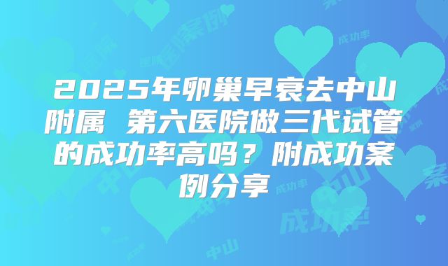 2025年卵巢早衰去中山附属 第六医院做三代试管的成功率高吗?附成功案例分享
