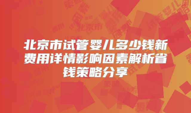 北京市试管婴儿多少钱新费用详情影响因素解析省钱策略分享