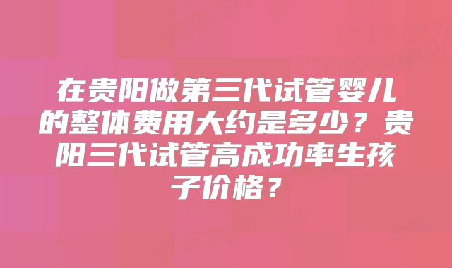 在贵阳做第三代试管婴儿的整体费用大约是多少？贵阳三代试管高成功率生孩子价格？