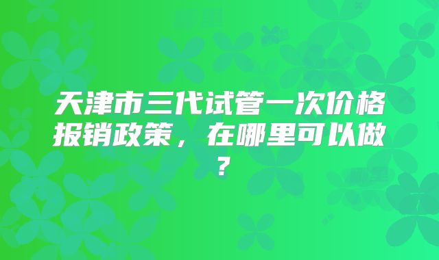天津市三代试管一次价格报销政策,在哪里可以做?